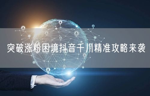 突破涨粉困境抖音千川精准攻略来袭