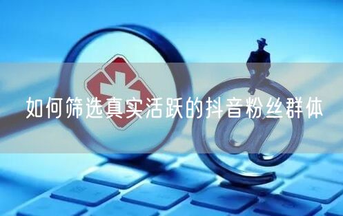 如何筛选真实活跃的抖音粉丝群体