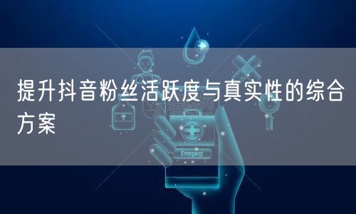 提升抖音粉丝活跃度与真实性的综合方案
