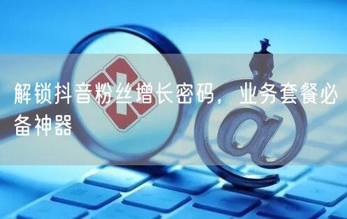 解锁抖音粉丝增长密码，业务套餐必备神器