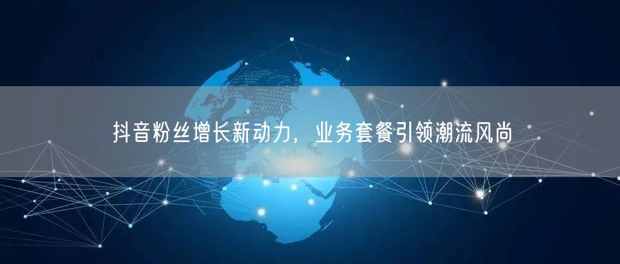 抖音粉丝增长新动力，业务套餐引领潮流风尚