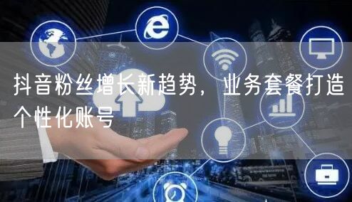 抖音粉丝增长新趋势，业务套餐打造个性化账号