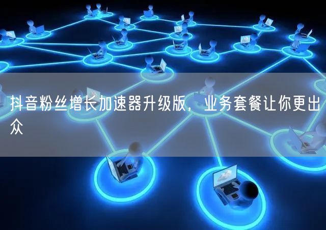 抖音粉丝增长加速器升级版，业务套餐让你更出众