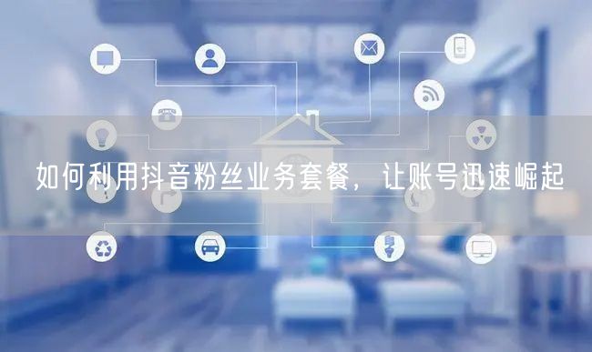 如何利用抖音粉丝业务套餐，让账号迅速崛起