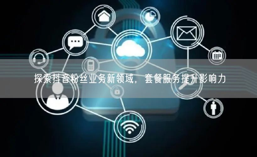探索抖音粉丝业务新领域，套餐服务提升影响力