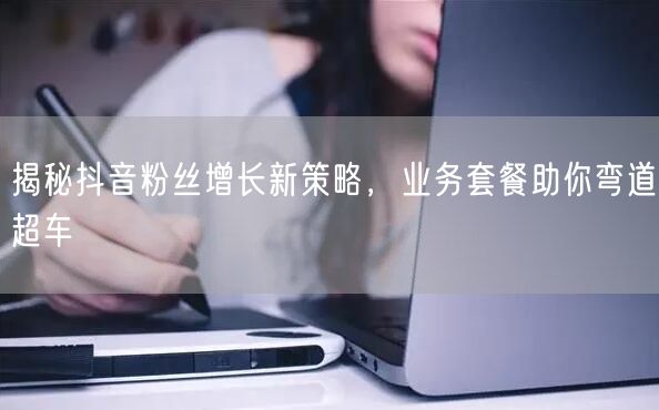 揭秘抖音粉丝增长新策略，业务套餐助你弯道超车
