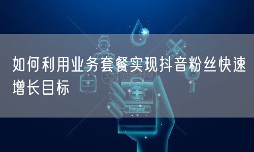 如何利用业务套餐实现抖音粉丝快速增长目标