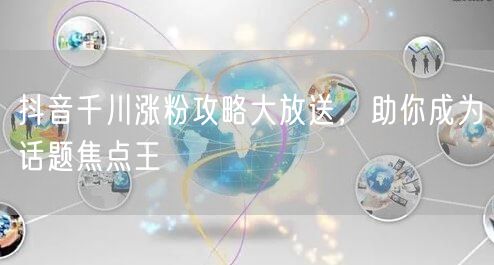 抖音千川涨粉攻略大放送，助你成为话题焦点王