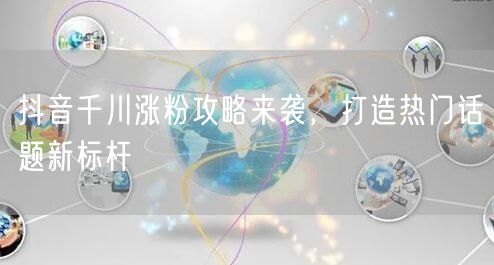 抖音千川涨粉攻略来袭，打造热门话题新标杆