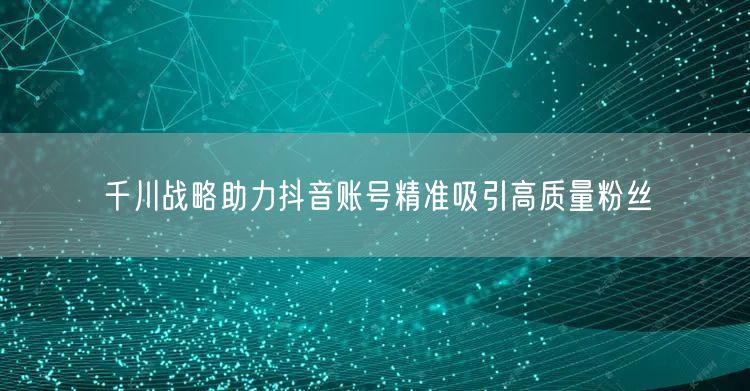 千川战略助力抖音账号精准吸引高质量粉丝