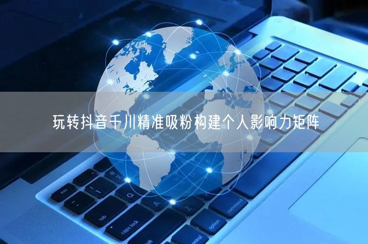 玩转抖音千川精准吸粉构建个人影响力矩阵