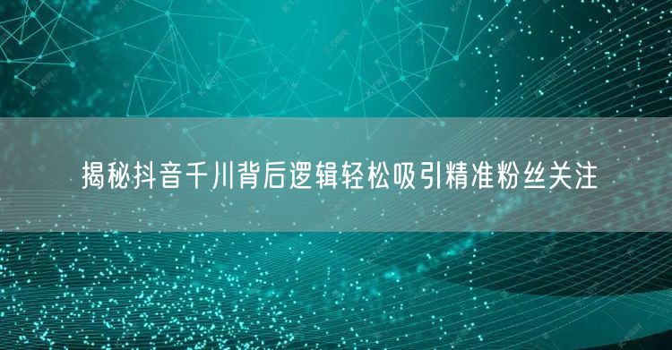 揭秘抖音千川背后逻辑轻松吸引精准粉丝关注