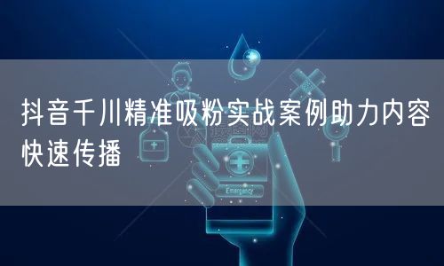 抖音千川精准吸粉实战案例助力内容快速传播