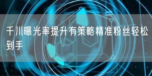 千川曝光率提升有策略精准粉丝轻松到手