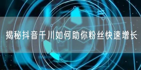 揭秘抖音千川如何助你粉丝快速增长