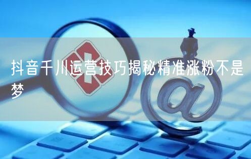 抖音千川运营技巧揭秘精准涨粉不是梦