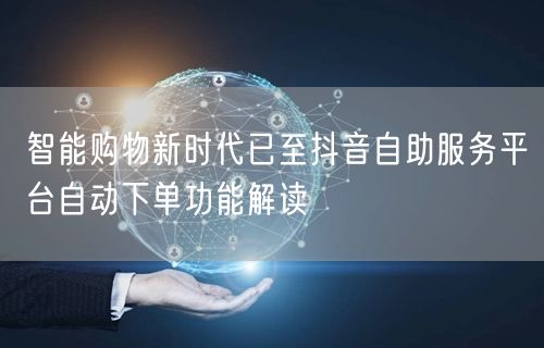 智能购物新时代已至抖音自助服务平台自动下单功能解读