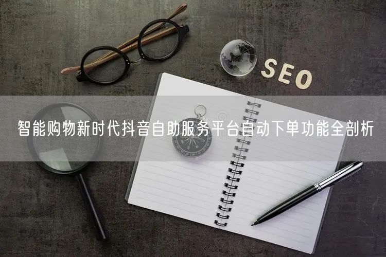 智能购物新时代抖音自助服务平台自动下单功能全剖析