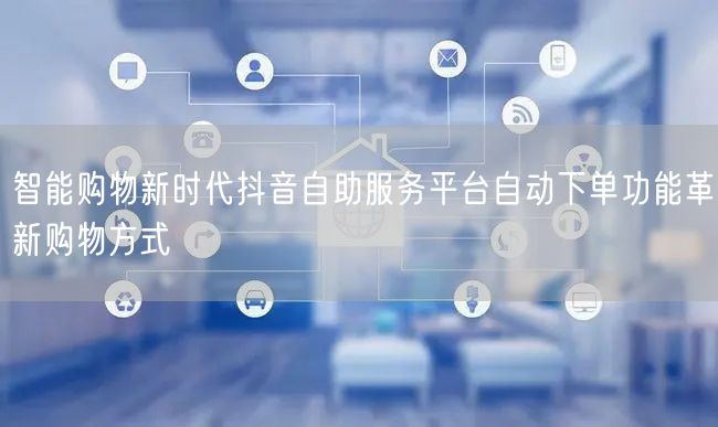 智能购物新时代抖音自助服务平台自动下单功能革新购物方式