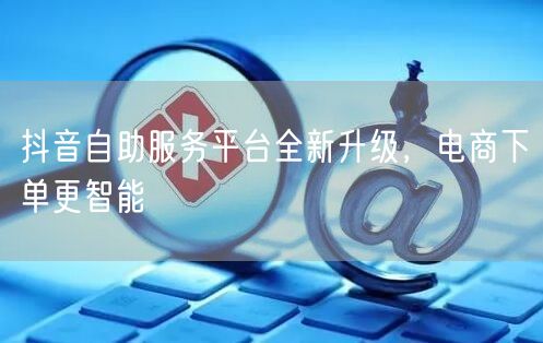 抖音自助服务平台全新升级，电商下单更智能