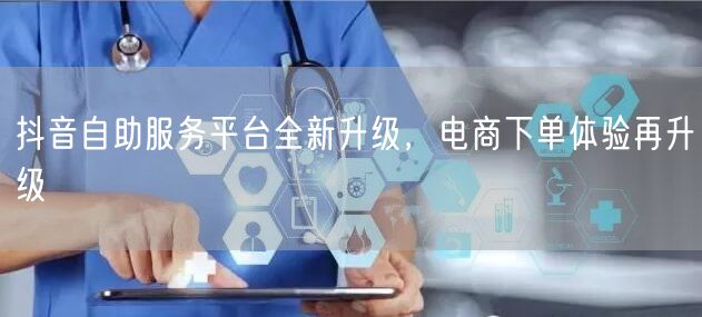 抖音自助服务平台全新升级，电商下单体验再升级