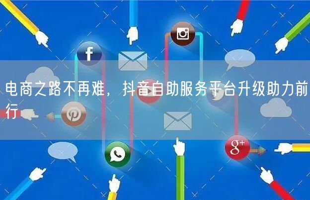 电商之路不再难，抖音自助服务平台升级助力前行