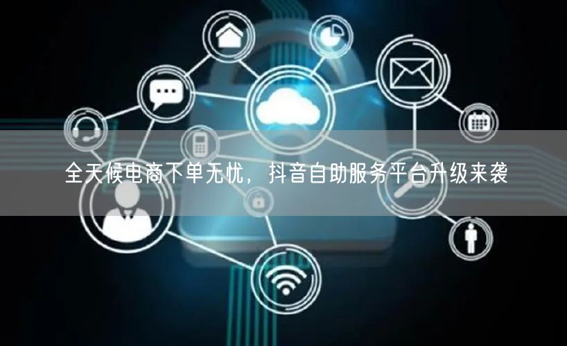 全天候电商下单无忧，抖音自助服务平台升级来袭