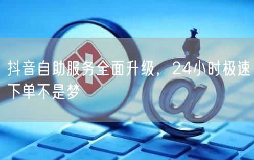 抖音自助服务全面升级，24小时极速下单不是梦