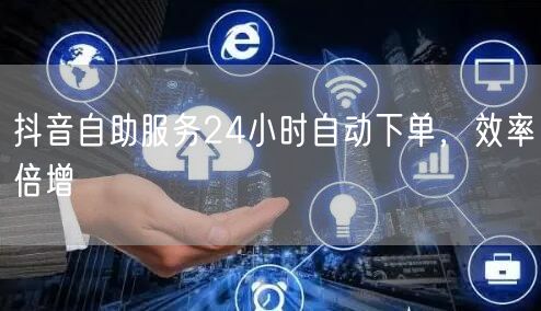 抖音自助服务24小时自动下单，效率倍增